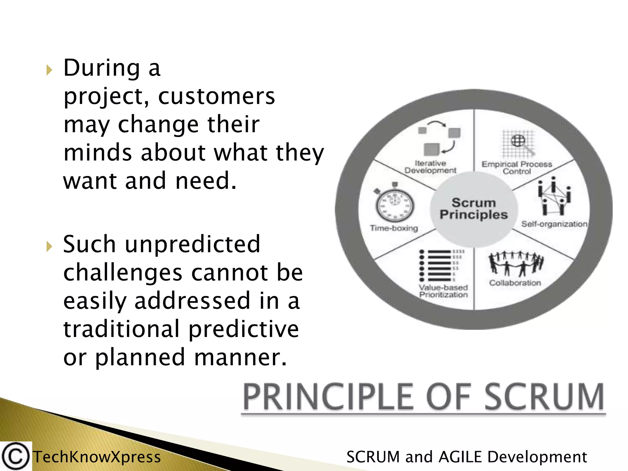 



During a
project, customers
may change their
minds about what they
want and need.
Such unpredicted
challenges cannot be
easily addressed in a
traditional predictive
or planned manner.

TechKnowXpress

SCRUM and AGILE Development

 