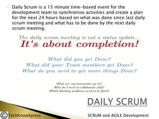 

Daily Scrum is a 15 minute time-boxed event for the
development team to synchronise activities and create a plan
for the next 24 hours based on what was done since last daily
scrum meeting and what has to be done by the next daily
scrum meeting.

TechKnowXpress

SCRUM and AGILE Development

 