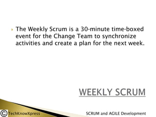 

The Weekly Scrum is a 30‐minute time‐boxed
event for the Change Team to synchronize
activities and create a plan for the next week.

TechKnowXpress

SCRUM and AGILE Development

 