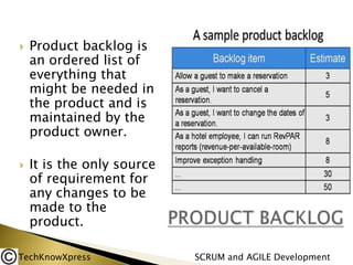 



Product backlog is
an ordered list of
everything that
might be needed in
the product and is
maintained by the
product owner.
It is the only source
of requirement for
any changes to be
made to the
product.

TechKnowXpress

SCRUM and AGILE Development

 
