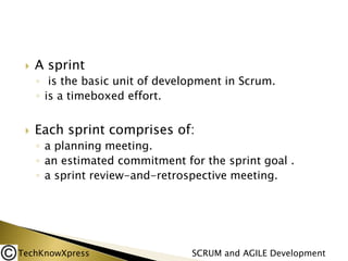 

A sprint
◦ is the basic unit of development in Scrum.
◦ is a timeboxed effort.



Each sprint comprises of:
◦ a planning meeting.
◦ an estimated commitment for the sprint goal .
◦ a sprint review-and-retrospective meeting.

TechKnowXpress

SCRUM and AGILE Development

 