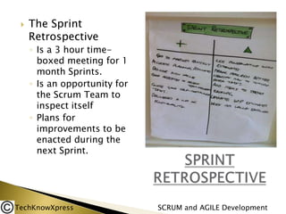 

The Sprint
Retrospective
◦ Is a 3 hour timeboxed meeting for 1
month Sprints.
◦ Is an opportunity for
the Scrum Team to
inspect itself
◦ Plans for
improvements to be
enacted during the
next Sprint.

TechKnowXpress

SCRUM and AGILE Development

 