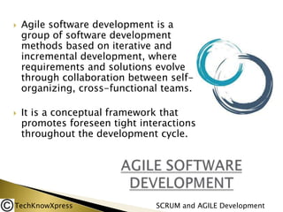 



Agile software development is a
group of software development
methods based on iterative and
incremental development, where
requirements and solutions evolve
through collaboration between selforganizing, cross-functional teams.
It is a conceptual framework that
promotes foreseen tight interactions
throughout the development cycle.

TechKnowXpress

SCRUM and AGILE Development

 