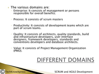 

The various domains are:

◦ Enterprise: It consists of management or persons
responsible for overall benefits.
◦ Process: It consists of scrum masters

◦ Productivity: It consists of development teams which are
part of scrum teams.
◦ Quality: It consists of architects, quality standards, build
and infrastructure developers, user interface
designers, framework developers, standards and
conventions developers and database architects.
◦ Value: It consists of Project Management Organization
(PMO).

TechKnowXpress

SCRUM and AGILE Development

 