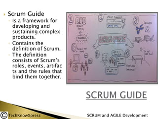 

Scrum Guide

◦ Is a framework for
developing and
sustaining complex
products.
◦ Contains the
definition of Scrum.
◦ The definition
consists of Scrum’s
roles, events, artifac
ts and the rules that
bind them together.

TechKnowXpress

SCRUM and AGILE Development

 