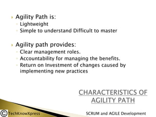 

Agility Path is:
◦ Lightweight
◦ Simple to understand Difficult to master



Agility path provides:
◦ Clear management roles.
◦ Accountability for managing the benefits.
◦ Return on Investment of changes caused by
implementing new practices

TechKnowXpress

SCRUM and AGILE Development

 