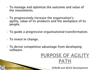 



To manage and optimize the outcome and value of
the investments.
To progressively increase the organisation’s
agility, value of its products and the workplace of its
people.



To guide a progressive organisational transformation.



To invest in change.



To derive competitive advantage from developing
software.

TechKnowXpress

SCRUM and AGILE Development

 