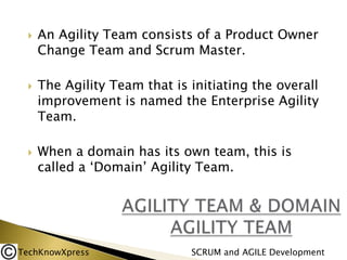 





An Agility Team consists of a Product Owner
Change Team and Scrum Master.

The Agility Team that is initiating the overall
improvement is named the Enterprise Agility
Team.
When a domain has its own team, this is
called a ‘Domain’ Agility Team.

TechKnowXpress

SCRUM and AGILE Development

 