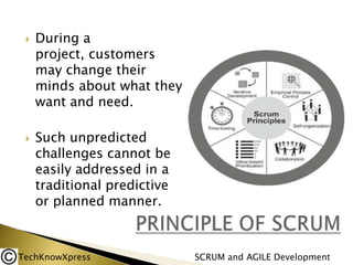 



During a
project, customers
may change their
minds about what they
want and need.
Such unpredicted
challenges cannot be
easily addressed in a
traditional predictive
or planned manner.

TechKnowXpress

SCRUM and AGILE Development

 