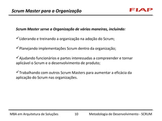 Scrum Master para a Organização

Scrum Master serve a Organização de várias maneiras, incluindo:
Liderando e treinando a organização na adoção do Scrum;
Planejando implementações Scrum dentro da organização;
Ajudando funcionários e partes interessadas a compreender e tornar
aplicável o Scrum e o desenvolvimento de produto;
Trabalhando com outros Scrum Masters para aumentar a eficácia da
aplicação do Scrum nas organizações.

MBA em Arquitetura de Soluções

10

Metodologia de Desenvolvimento - SCRUM

 