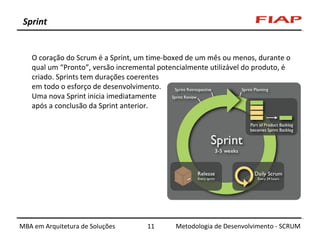 Sprint

O coração do Scrum é a Sprint, um time-boxed de um mês ou menos, durante o
qual um “Pronto”, versão incremental potencialmente utilizável do produto, é
criado. Sprints tem durações coerentes
em todo o esforço de desenvolvimento.
Uma nova Sprint inicia imediatamente
após a conclusão da Sprint anterior.

MBA em Arquitetura de Soluções

11

Metodologia de Desenvolvimento - SCRUM

 