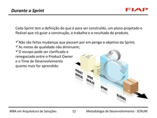 Durante o Sprint

Cada Sprint tem a definição do que é para ser construído, um plano projetado e
flexível que irá guiar a construção, o trabalho e o resultado do produto.
Não são feitas mudanças que possam por em perigo o objetivo da Sprint;
As metas de qualidade não diminuem;
O escopo pode ser clarificado e
renegociado entre o Product Owner
e o Time de Desenvolvimento
quanto mais for aprendido.

MBA em Arquitetura de Soluções

12

Metodologia de Desenvolvimento - SCRUM

 