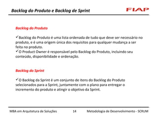 Backlog do Produto e Backlog de Sprint

Backlog do Produto
Backlog do Produto é uma lista ordenada de tudo que deve ser necessário no
produto, e é uma origem única dos requisitos para qualquer mudança a ser
feita no produto.
O Product Owner é responsável pelo Backlog do Produto, incluindo seu
conteúdo, disponibilidade e ordenação.
Backlog do Sprint
O Backlog da Sprint é um conjunto de itens do Backlog do Produto
selecionados para a Sprint, juntamente com o plano para entregar o
incremento do produto e atingir o objetivo da Sprint.

MBA em Arquitetura de Soluções

14

Metodologia de Desenvolvimento - SCRUM

 