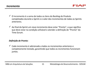 Incremento

 O incremento é a soma de todos os itens do Backlog do Produto
completados durante a Sprint e o valor dos incrementos de todas os Sprints
anteriores.
 Ao final da Sprint um novo incremento deve estar “Pronto”, o que significa
que deve estar na condição utilizável e atender a definição de “Pronto” do
Time Scrum.
Definição de Pronto:
 Cada incremento é adicionado a todos os incrementos anteriores e
completamente testado, garantindo que todos os incrementos funcionam
juntos.

MBA em Arquitetura de Soluções

15

Metodologia de Desenvolvimento - SCRUM

 