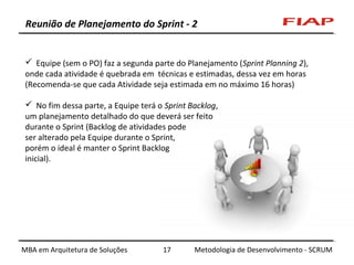 Reunião de Planejamento do Sprint - 2

 Equipe (sem o PO) faz a segunda parte do Planejamento (Sprint Planning 2),
onde cada atividade é quebrada em técnicas e estimadas, dessa vez em horas
(Recomenda-se que cada Atividade seja estimada em no máximo 16 horas)
 No fim dessa parte, a Equipe terá o Sprint Backlog,
um planejamento detalhado do que deverá ser feito
durante o Sprint (Backlog de atividades pode
ser alterado pela Equipe durante o Sprint,
porém o ideal é manter o Sprint Backlog
inicial).

MBA em Arquitetura de Soluções

17

Metodologia de Desenvolvimento - SCRUM

 