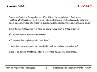 Reunião Diária

Durante o Sprint, a Equipe faz reuniões diárias de no máximo 15 minutos
(as Daily Meetings) para definir quais atividades foram realizadas no dia anterior,
quais os problemas enfrentados e quais atividades serão feitas durante o dia atual.
Durante a reunião, cada membro da equipe responde a três perguntas:
O que você tem feito desde ontem?
O que você está planejando fazer hoje?
Você tem algum problema impedindo você de realizar seu objetivo?
É papel do Scrum Master facilitar a resolução desses impedimentos.

MBA em Arquitetura de Soluções

18

Metodologia de Desenvolvimento - SCRUM

 