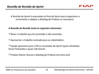 Reunião de Revisão do Sprint
A Revisão da Sprint é executada no final da Sprint para inspecionar o
incremento e adaptar o Backlog do Produto se necessário.
A Reunião de Revisão inclui os seguintes elementos:
Rever o trabalho que foi concluído e não concluído.
Apresentar o trabalho realizado para os stakeholders.
Equipe apresenta para o PO os resultados do Sprint (quais atividades
foram finalizadas e quais não foram).
Product Owner discute o Backlog do Produto tal como está.

MBA em Arquitetura de Soluções

19

Metodologia de Desenvolvimento - SCRUM

 