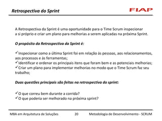 Retrospectiva do Sprint

A Retrospectiva da Sprint é uma oportunidade para o Time Scrum inspecionar
a si próprio e criar um plano para melhorias a serem aplicadas na próxima Sprint.
O propósito da Retrospectiva da Sprint é:
Inspecionar como a última Sprint foi em relação às pessoas, aos relacionamentos,
aos processos e às ferramentas;
Identificar e ordenar os principais itens que foram bem e as potenciais melhorias;
Criar um plano para implementar melhorias no modo que o Time Scrum faz seu
trabalho;
Duas questões principais são feitas na retrospectiva do sprint:
O que correu bem durante a corrida?
O que poderia ser melhorado na próxima sprint?

MBA em Arquitetura de Soluções

20

Metodologia de Desenvolvimento - SCRUM

 