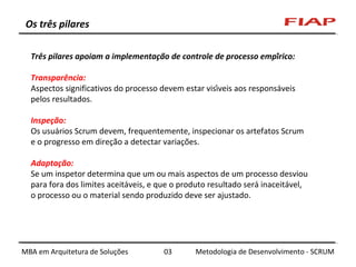 Os três pilares
Três pilares apoiam a implementação de controle de processo empírico:
Transparência:
Aspectos significativos do processo devem estar visíveis aos responsáveis
pelos resultados.
Inspeção:
Os usuários Scrum devem, frequentemente, inspecionar os artefatos Scrum
e o progresso em direção a detectar variações.
Adaptação:
Se um inspetor determina que um ou mais aspectos de um processo desviou
para fora dos limites aceitáveis, e que o produto resultado será inaceitável,
o processo ou o material sendo produzido deve ser ajustado.

MBA em Arquitetura de Soluções

03

Metodologia de Desenvolvimento - SCRUM

 