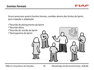 Eventos Formais
Scrum prescreve quatro Eventos formais, contidos dentro dos limites da Sprint,
para inspeção e adaptação
Reunião de planejamento do Sprint
Reunião diária
Reunião de revisão da Sprint
Retrospectiva da Sprint

MBA em Arquitetura de Soluções

04

Metodologia de Desenvolvimento - SCRUM

 