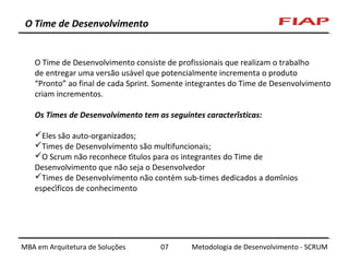 O Time de Desenvolvimento

O Time de Desenvolvimento consiste de profissionais que realizam o trabalho
de entregar uma versão usável que potencialmente incrementa o produto
“Pronto” ao final de cada Sprint. Somente integrantes do Time de Desenvolvimento
criam incrementos.
Os Times de Desenvolvimento tem as seguintes características:
Eles são auto-organizados;
Times de Desenvolvimento são multifuncionais;
O Scrum não reconhece títulos para os integrantes do Time de
Desenvolvimento que não seja o Desenvolvedor
Times de Desenvolvimento não contém sub-times dedicados a domínios
específicos de conhecimento

MBA em Arquitetura de Soluções

07

Metodologia de Desenvolvimento - SCRUM

 
