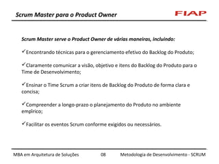 Scrum Master para o Product Owner

Scrum Master serve o Product Owner de várias maneiras, incluindo:
Encontrando técnicas para o gerenciamento efetivo do Backlog do Produto;
Claramente comunicar a visão, objetivo e itens do Backlog do Produto para o
Time de Desenvolvimento;
Ensinar o Time Scrum a criar itens de Backlog do Produto de forma clara e
concisa;
Compreender a longo-prazo o planejamento do Produto no ambiente
empírico;
Facilitar os eventos Scrum conforme exigidos ou necessários.

MBA em Arquitetura de Soluções

08

Metodologia de Desenvolvimento - SCRUM

 