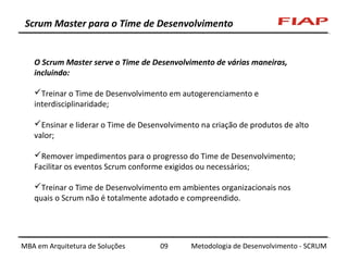 Scrum Master para o Time de Desenvolvimento

O Scrum Master serve o Time de Desenvolvimento de várias maneiras,
incluindo:
Treinar o Time de Desenvolvimento em autogerenciamento e
interdisciplinaridade;
Ensinar e liderar o Time de Desenvolvimento na criação de produtos de alto
valor;
Remover impedimentos para o progresso do Time de Desenvolvimento;
Facilitar os eventos Scrum conforme exigidos ou necessários;
Treinar o Time de Desenvolvimento em ambientes organizacionais nos
quais o Scrum não é totalmente adotado e compreendido.

MBA em Arquitetura de Soluções

09

Metodologia de Desenvolvimento - SCRUM

 