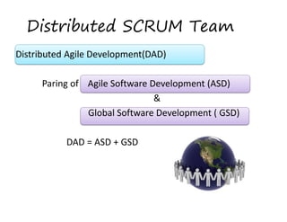 Distributed SCRUM Team
Distributed Agile Development(DAD)  
 
Paring of    Agile Software Development (ASD)  
  & 
 
 Global Software Development ( GSD)  
 
  DAD = ASD + GSD  

 
