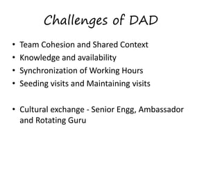 Challenges of DAD
•
•
•
•

Team Cohesion and Shared Context 
Knowledge and availability 
Synchronization of Working Hours 
Seeding visits and Maintaining visits 
 
• Cultural exchange ­ Senior Engg, Ambassador 
and Rotating Guru 

 