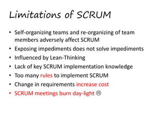 Limitations of SCRUM
• Self­organizing teams and re­organizing of team 
members adversely affect SCRUM  
• Exposing impediments does not solve impediments 
• Influenced by Lean­Thinking 
• Lack of key SCRUM implementation knowledge
• Too many rules to implement SCRUM 
• Change in requirements increase cost 
• SCRUM meetings burn day­light   

 
