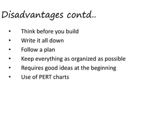 Disadvantages contd..
•
•
•
•
•
•

 
 
 
 

Think before you build  
Write it all down 
 Follow a plan 
 Keep everything as organized as possible  
 Requires good ideas at the beginning  
 Use of PERT charts 

 