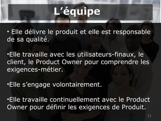 • Elle délivre le produit et elle est responsable
de sa qualité.
•Elle travaille avec les utilisateurs-finaux, le
client, le Product Owner pour comprendre les
exigences-métier.
•Elle s’engage volontairement.
•Elle travaille continuellement avec le Product
Owner pour définir les exigences de Produit.
11
L’équipeL’équipe
 