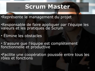 •Représente le management du projet
•Responsable de faire appliquer par l’équipe les
valeurs et les pratiques de Scrum
• Élimine les obstacles
• S'assure que l'équipe est complètement
fonctionnelle et productive
•Facilite une coopération poussée entre tous les
rôles et fonctions
13
Scrum MasterScrum Master
 
