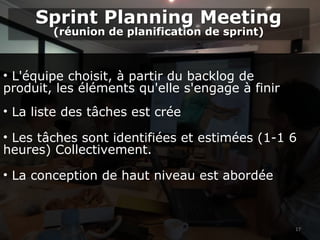 17
• L'équipe choisit, à partir du backlog de
produit, les éléments qu'elle s'engage à finir
• La liste des tâches est crée
• Les tâches sont identifiées et estimées (1-1 6
heures) Collectivement.
• La conception de haut niveau est abordée
Sprint Planning Meeting
(réunion de planification de sprint)
Sprint Planning Meeting
(réunion de planification de sprint)
 