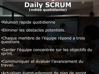 19
•Réunion rapide quotidienne
•Eliminer les obstacles potentiels.
•Chaque membre de l’équipe répond a trois
questions
•Garder l’équipe concentrée sur les objectifs du
sprint.
•Communiquer et évaluer l’avancement du
travail.
Daily SCRUM
(mêlée quotidienne)
Daily SCRUM
(mêlée quotidienne)
 