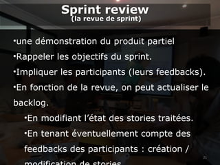 21
•une démonstration du produit partiel
•Rappeler les objectifs du sprint.
•Impliquer les participants (leurs feedbacks).
•En fonction de la revue, on peut actualiser le
backlog.
•En modifiant l’état des stories traitées.
•En tenant éventuellement compte des
feedbacks des participants : création /
Sprint review
(la revue de sprint)
Sprint review
(la revue de sprint)
 
