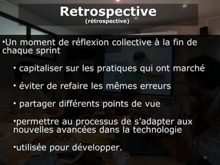 23
•Un moment de réflexion collective à la fin de
chaque sprint
• capitaliser sur les pratiques qui ont marché
• éviter de refaire les mêmes erreurs
• partager différents points de vue
•permettre au processus de s’adapter aux
nouvelles avancées dans la technologie
•utilisée pour développer.
Retrospective
(rétrospective)
Retrospective
(rétrospective)
 
