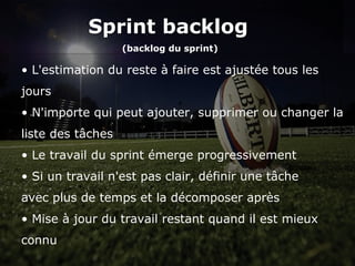 Sprint backlog
(backlog du sprint)
Sprint backlog
(backlog du sprint)
• L'estimation du reste à faire est ajustée tous les
jours
• N'importe qui peut ajouter, supprimer ou changer la
liste des tâches
• Le travail du sprint émerge progressivement
• Si un travail n'est pas clair, définir une tâche
avec plus de temps et la décomposer après
• Mise à jour du travail restant quand il est mieux
connu
 