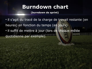Burndown chart
(burndown de sprint)
Burndown chart
(burndown de sprint)
• il s’agit du tracé de la charge de travail restante (en
heures) en fonction du temps (en jours).
• il suffit de mettre à jour (lors de chaque mêlée
quotidienne par exemple).
 