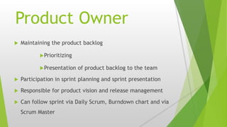 Product Owner
 Maintaining the product backlog
Prioritizing
Presentation of product backlog to the team
 Participation in sprint planning and sprint presentation
 Responsible for product vision and release management
 Can follow sprint via Daily Scrum, Burndown chart and via
Scrum Master
 