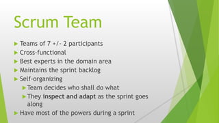 Scrum Team
 Teams of 7 +/- 2 participants
 Cross-functional
 Best experts in the domain area
 Maintains the sprint backlog
 Self-organizing
Team decides who shall do what
They inspect and adapt as the sprint goes
along
 Have most of the powers during a sprint
 