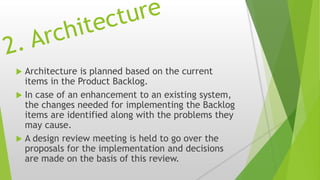  Architecture is planned based on the current
items in the Product Backlog.
 In case of an enhancement to an existing system,
the changes needed for implementing the Backlog
items are identified along with the problems they
may cause.
 A design review meeting is held to go over the
proposals for the implementation and decisions
are made on the basis of this review.
 