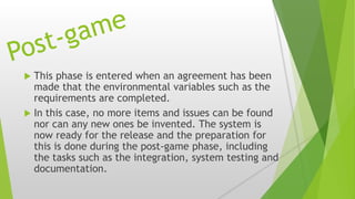  This phase is entered when an agreement has been
made that the environmental variables such as the
requirements are completed.
 In this case, no more items and issues can be found
nor can any new ones be invented. The system is
now ready for the release and the preparation for
this is done during the post-game phase, including
the tasks such as the integration, system testing and
documentation.
 