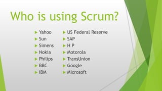 Who is using Scrum?
 Yahoo
 Sun
 Simens
 Nokia
 Philips
 BBC
 IBM
 US Federal Reserve
 SAP
 H P
 Motorola
 TransUnion
 Google
 Microsoft
 