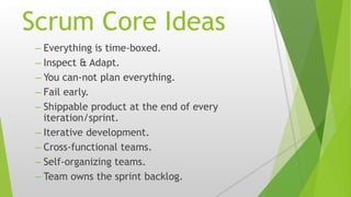 Scrum Core Ideas
– Everything is time-boxed.
– Inspect & Adapt.
– You can-not plan everything.
– Fail early.
– Shippable product at the end of every
iteration/sprint.
– Iterative development.
– Cross-functional teams.
– Self-organizing teams.
– Team owns the sprint backlog.
 
