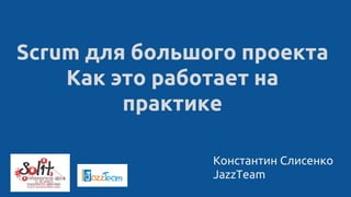 Константин Слисенко
JazzTeam
Scrum для большого проекта
Как это работает на
практике
 