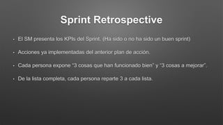 Sprint Retrospective
• El SM presenta los KPIs del Sprint. (Ha sido o no ha sido un buen sprint)
• Acciones ya implementadas del anterior plan de acción.
• Cada persona expone “3 cosas que han funcionado bien” y “3 cosas a mejorar”.
• De la lista completa, cada persona reparte 3 a cada lista.
 