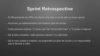 Sprint Retrospective
• El SM presenta los KPIs del Sprint. (Ha sido o no ha sido un buen sprint)
• Acciones ya implementadas del anterior plan de acción.
• Cada persona expone “3 cosas que han funcionado bien” y “3 cosas a mejorar”.
• De la lista completa, cada persona reparte 3 a cada lista.
• De lo más votado a mejorar, se propondrá un plan de acción y un responsable
que lo llevará a cabo.
 
