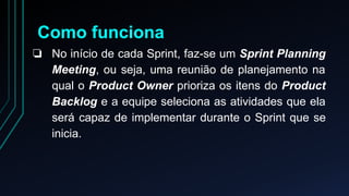 Como funciona 
❏ No início de cada Sprint, faz-se um Sprint Planning 
Meeting, ou seja, uma reunião de planejamento na 
qual o Product Owner prioriza os itens do Product 
Backlog e a equipe seleciona as atividades que ela 
será capaz de implementar durante o Sprint que se 
inicia. 
 