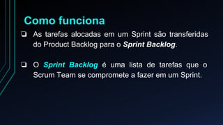Como funciona 
❏ As tarefas alocadas em um Sprint são transferidas 
do Product Backlog para o Sprint Backlog. 
❏ O Sprint Backlog é uma lista de tarefas que o 
Scrum Team se compromete a fazer em um Sprint. 
 